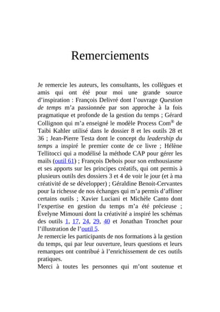 Remerciements
Je remercie les auteurs, les consultants, les collègues et
amis qui ont été pour moi une grande source
d’inspiration : François Delivré dont l’ouvrage Question
de temps m’a passionnée par son approche à la fois
pragmatique et profonde de la gestion du temps ; Gérard
Collignon qui m’a enseigné le modèle Process Com® de
Taibi Kahler utilisé dans le dossier 8 et les outils 28 et
36 ; Jean-Pierre Testa dont le concept du leadership du
temps a inspiré le premier conte de ce livre ; Hélène
Tellitocci qui a modélisé la méthode CAP pour gérer les
mails (outil 61) ; François Debois pour son enthousiasme
et ses apports sur les principes créatifs, qui ont permis à
plusieurs outils des dossiers 3 et 4 de voir le jour (et à ma
créativité de se développer) ; Géraldine Benoit-Cervantes
pour la richesse de nos échanges qui m’a permis d’affiner
certains outils ; Xavier Luciani et Michèle Canto dont
l’expertise en gestion du temps m’a été précieuse ;
Évelyne Mimouni dont la créativité a inspiré les schémas
des outils 1, 17, 24, 29, 40 et Jonathan Tronchet pour
l’illustration de l’outil 5.
Je remercie les participants de nos formations à la gestion
du temps, qui par leur ouverture, leurs questions et leurs
remarques ont contribué à l’enrichissement de ces outils
pratiques.
Merci à toutes les personnes qui m’ont soutenue et
 