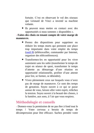 fortuite. C’est en observant le vol des oiseaux
que Léonard de Vinci a inventé sa machine
volante.
Ils peuvent nous mettre en contact avec des
opportunités si nous sommes « disponibles ».
› Faites des choix en tenant compte de votre marge de
manœuvre.
Prenez des dispositions pour supprimer ou
réduire les temps morts qui prennent une place
trop importante dans votre emploi du temps
(outil 8) (télétravailler, commander par Internet,
organiser des téléconférences).
Transformez-les en opportunité pour les vivre
autrement sans les subir (transformer le temps de
trajet en séance de sport, transformer le temps
d’attente au démarrage d’une réunion en
opportunité relationnelle, profiter d’une attente
pour lire, se former, se détendre).
Vivez pleinement ceux sur lesquels vous n’avez
pas de marge de manœuvre. Ce sont des temps
de gestation. Soyez ouvert à ce qui se passe
autour de vous, laissez aller votre esprit, relâchez
la tension. Soyez ouvert à la beauté des choses, à
la lumière, aux sons, à l’air que vous respirez.
Méthodologie et conseils
› Donnez-vous la permission de ne pas être à fond tout le
temps ! Votre cerveau a besoin de temps de
décompression pour être efficace. Sachez prendre votre
 