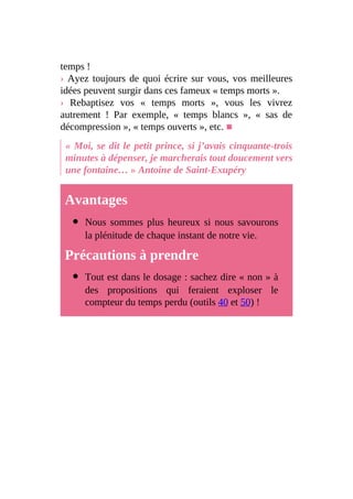 temps !
› Ayez toujours de quoi écrire sur vous, vos meilleures
idées peuvent surgir dans ces fameux « temps morts ».
› Rebaptisez vos « temps morts », vous les vivrez
autrement ! Par exemple, « temps blancs », « sas de
décompression », « temps ouverts », etc. ■
« Moi, se dit le petit prince, si j’avais cinquante-trois
minutes à dépenser, je marcherais tout doucement vers
une fontaine… » Antoine de Saint-Exupéry
Avantages
Nous sommes plus heureux si nous savourons
la plénitude de chaque instant de notre vie.
Précautions à prendre
Tout est dans le dosage : sachez dire « non » à
des propositions qui feraient exploser le
compteur du temps perdu (outils 40 et 50) !
 