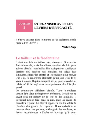 DOSSIER
2
S’ORGANISER AVEC LES
LEVIERS D’EFFICACITÉ
« J’ai vu un ange dans le marbre et j’ai seulement ciselé
jusqu’à l’en libérer. »
Michel-Ange
Le tailleur et la fée-fontaine
Il était une fois un tailleur très talentueux. Son atelier
était minuscule, mais les clients venaient de loin pour
acheter chez lui leurs habits. Il n’avait pas son pareil pour
dessiner des modèles qui mettaient en valeur leur
silhouette, choisir les étoffes et les couleurs pour relever
leur teint. Sa renommée était telle qu’un jour le roi le fit
venir à la cour. Il quitta son petit atelier pour se rendre au
palais, où il fut logé dans un appartement dix fois plus
grand.
Les commandes affluèrent bientôt. Toute la noblesse
voulait être vêtue d’élégance et de beauté. Le tailleur ne
savait plus où donner de la tête ni des aiguilles. Il
travaillait jusque tard dans la nuit, mais au matin de
nouvelles requêtes lui étaient apportées par les valets de
chambre des grands du royaume. Il en arrivait à se
tromper dans ses patrons, mélangeait les couleurs, et
devait recommencer à l’aube un ouvrage qu’il avait
 