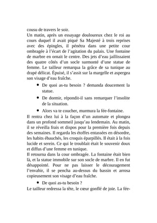 cousu de travers le soir.
Un matin, après un essayage douloureux chez le roi au
cours duquel il avait piqué Sa Majesté à trois reprises
avec des épingles, il pénétra dans une petite cour
ombragée à l’écart de l’agitation du palais. Une fontaine
de marbre en ornait le centre. Des jets d’eau jaillissaient
des quatre côtés d’un socle surmonté d’une statue de
femme. Le tailleur remarqua la grâce de sa tunique au
drapé délicat. Épuisé, il s’assit sur la margelle et aspergea
son visage d’eau fraîche.
De quoi as-tu besoin ? demanda doucement la
statue.
De dormir, répondit-il sans remarquer l’insolite
de la situation.
Alors va te coucher, murmura la fée-fontaine.
Il rentra chez lui à la façon d’un automate et plongea
dans un profond sommeil jusqu’au lendemain. Au matin,
il se réveilla frais et dispos pour la première fois depuis
des semaines. Il regarda les étoffes entassées en désordre,
les habits ébauchés, les croquis éparpillés. Il était à la fois
lucide et serein. Ce qui le troublait était le souvenir doux
et diffus d’une femme en tunique.
Il retourna dans la cour ombragée. La fontaine était bien
là, et la statue immobile sur son socle de marbre. Il en fut
désappointé. Pour ne pas laisser le découragement
l’envahir, il se pencha au-dessus du bassin et arrosa
copieusement son visage d’eau fraîche.
De quoi as-tu besoin ?
Le tailleur redressa la tête, le cœur gonflé de joie. La fée-
 