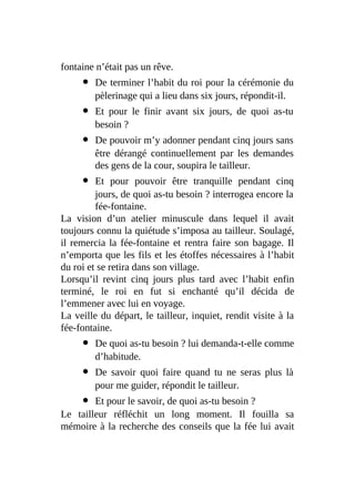 fontaine n’était pas un rêve.
De terminer l’habit du roi pour la cérémonie du
pèlerinage qui a lieu dans six jours, répondit-il.
Et pour le finir avant six jours, de quoi as-tu
besoin ?
De pouvoir m’y adonner pendant cinq jours sans
être dérangé continuellement par les demandes
des gens de la cour, soupira le tailleur.
Et pour pouvoir être tranquille pendant cinq
jours, de quoi as-tu besoin ? interrogea encore la
fée-fontaine.
La vision d’un atelier minuscule dans lequel il avait
toujours connu la quiétude s’imposa au tailleur. Soulagé,
il remercia la fée-fontaine et rentra faire son bagage. Il
n’emporta que les fils et les étoffes nécessaires à l’habit
du roi et se retira dans son village.
Lorsqu’il revint cinq jours plus tard avec l’habit enfin
terminé, le roi en fut si enchanté qu’il décida de
l’emmener avec lui en voyage.
La veille du départ, le tailleur, inquiet, rendit visite à la
fée-fontaine.
De quoi as-tu besoin ? lui demanda-t-elle comme
d’habitude.
De savoir quoi faire quand tu ne seras plus là
pour me guider, répondit le tailleur.
Et pour le savoir, de quoi as-tu besoin ?
Le tailleur réfléchit un long moment. Il fouilla sa
mémoire à la recherche des conseils que la fée lui avait
 