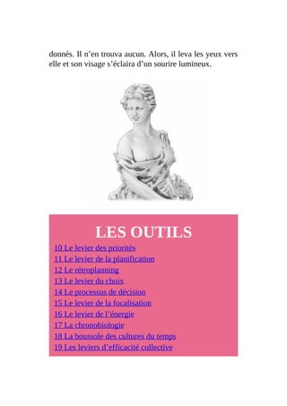 donnés. Il n’en trouva aucun. Alors, il leva les yeux vers
elle et son visage s’éclaira d’un sourire lumineux.
LES OUTILS
10 Le levier des priorités
11 Le levier de la planification
12 Le rétroplanning
13 Le levier du choix
14 Le processus de décision
15 Le levier de la focalisation
16 Le levier de l’énergie
17 La chronobiologie
18 La boussole des cultures du temps
19 Les leviers d’efficacité collective
 