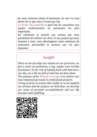 de nous retourner pleins d’amertume sur une vie trop
pleine de ce que nous n’avons pas fait.
Le levier des priorités a pour but de concrétiser nos
projets professionnels ou personnels les plus
importants.
En redonnant la priorité aux actions qui nous
permettent de réaliser nos rêves et aux projets qui nous
tiennent à cœur, nous développons notre sentiment de
réalisation personnelle et menons une vie plus
épanouie.
Insight
When we do not align our actions on our priorities, we
feel a sense of uneasiness, a lag, maybe even terrible
frustration. To the risk of looking back with bitterness,
one day, on a life too full of what has not been done.
The purpose of the Priority Leverage is to achieve our
most important personal or professional projects.
Giving priority to actions that enable us to accomplish
our dreams and the projects we hold dear, we develop
our sense of personal accomplishment and our life
becomes more fulfilling.
 