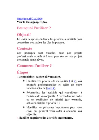 http://goo.gl/GW35Ov.
Voir le témoignage vidéo.
Pourquoi l’utiliser ?
Objectif
Le levier des priorités donne les principes essentiels pour
concrétiser nos projets les plus importants.
Contexte
Ces principes sont valables pour nos projets
professionnels actuels et futurs, pour réaliser nos projets
personnels et nos rêves.
Comment l’utiliser ?
Étapes
› Le préalable : sachez où vous allez.
Clarifiez vos priorités de vie (outils 1 et 2), vos
priorités professionnelles et celles de votre
fonction actuelle (outil 4).
Répertoriez les activités qui contribuent à
l’atteinte de vos objectifs. Affectez-leur un ordre
ou un coefficient de priorité (par exemple,
activités Jackpot = priorité 1).
Identifiez les personnes importantes pour vous
et/ou qui peuvent vous aider à atteindre vos
objectifs.
› Planifiez en priorité les activités importantes.
 