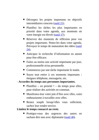 Découpez les projets importants en objectifs
intermédiaires concrets (outil 21).
Planifiez les tâches les plus importantes en
priorité dans votre agenda, aux moments où
votre énergie est élevée (outil 17).
Réservez des moments de réflexion pour vos
projets importants. Notez-les dans votre agenda.
Prévoyez le temps de maturation des idées (outil
24).
Anticipez la recherche d’information en amont
pour être efficace.
Faites au moins une activité importante par jour,
professionnelle et/ou personnelle.
Commencez par une tâche importante le matin.
Soyez tout entier à ces moments importants :
éteignez téléphone, messagerie, etc.
› Accordez du temps aux personnes importantes.
Planifiez – en priorité ! – du temps pour elles,
pour réaliser des activités en commun.
Manifestez-leur votre joie d’être avec elles, votre
enthousiasme à travailler avec elles.
Restez souple lorsqu’elles vous sollicitent,
sachez leur rendre service.
Limitez le temps consacré au reste.
Protégez-vous des urgences des autres en
sachant dire non avec diplomatie (outil 40).
 