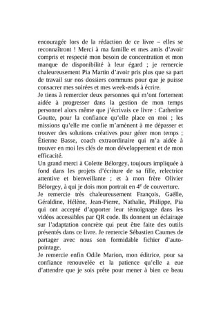 encouragée lors de la rédaction de ce livre – elles se
reconnaîtront ! Merci à ma famille et mes amis d’avoir
compris et respecté mon besoin de concentration et mon
manque de disponibilité à leur égard ; je remercie
chaleureusement Pia Martin d’avoir pris plus que sa part
de travail sur nos dossiers communs pour que je puisse
consacrer mes soirées et mes week-ends à écrire.
Je tiens à remercier deux personnes qui m’ont fortement
aidée à progresser dans la gestion de mon temps
personnel alors même que j’écrivais ce livre : Catherine
Goutte, pour la confiance qu’elle place en moi ; les
missions qu’elle me confie m’amènent à me dépasser et
trouver des solutions créatives pour gérer mon temps ;
Étienne Basse, coach extraordinaire qui m’a aidée à
trouver en moi les clés de mon développement et de mon
efficacité.
Un grand merci à Colette Bélorgey, toujours impliquée à
fond dans les projets d’écriture de sa fille, relectrice
attentive et bienveillante ; et à mon frère Olivier
Bélorgey, à qui je dois mon portrait en 4e de couverture.
Je remercie très chaleureusement François, Gaëlle,
Géraldine, Hélène, Jean-Pierre, Nathalie, Philippe, Pia
qui ont accepté d’apporter leur témoignage dans les
vidéos accessibles par QR code. Ils donnent un éclairage
sur l’adaptation concrète qui peut être faite des outils
présentés dans ce livre. Je remercie Sébastien Caumes de
partager avec nous son formidable fichier d’auto-
pointage.
Je remercie enfin Odile Marion, mon éditrice, pour sa
confiance renouvelée et la patience qu’elle a eue
d’attendre que je sois prête pour mener à bien ce beau
 