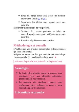 Fixez un temps limité aux tâches de moindre
importance (outils 33 et 34).
Supprimez les tâches sans rapport avec vos
priorités.
Mesurez l’avancement de vos projets.
Savourez le chemin parcouru et faites de
nouvelles projections pour clarifier et ajuster vos
priorités.
Revisitez régulièrement vos priorités.
Méthodologie et conseils
N’oubliez pas vos priorités personnelles et les personnes
qui vous sont chères.
Intégrez au moins une fois par semaine une activité qui
vous rapproche de vos objectifs à long terme. ■
« Donnez la priorité aux priorités. » Stephen Covey
Avantages
Le levier des priorités permet d’avancer avec
constance vers nos objectifs prioritaires
professionnels ou personnels.
En obtenant des résultats concrets, nous
renforçons notre confiance en nous et notre
motivation pour les atteindre.
Précautions à prendre
 