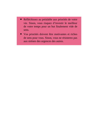 Réfléchissez au préalable aux priorités de votre
vie. Sinon, vous risquez d’investir le meilleur
de votre temps pour un but finalement vide de
sens.
Vos priorités doivent être motivantes et riches
de sens pour vous. Sinon, vous ne résisterez pas
aux sirènes des urgences des autres.
 