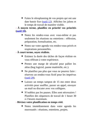 Faites le rétroplanning de vos projets qui ont une
date butoir fixe (outil 12). Affichez les jalons et
le temps de travail de manière visible.
› À moyen terme, planifiez en priorité vos priorités
(outil 10).
Notez les rendez-vous avec vous-même et pas
seulement les réunions ou entretiens : réflexion,
préparation, formalisation, etc.
Notez sur votre agenda vos rendez-vous privés et
respirations personnelles.
› À court terme, soyez réaliste.
Estimez la durée des tâches de façon réaliste en
vous référant à votre expérience.
Prenez une marge de sécurité pour pallier les
aléas (bug logiciel, panne matérielle, etc.).
Ne planifiez pas plus que vous ne pourrez faire :
réservez un rendez-vous fictif pour les imprévus
(outil 29).
Laissez un temps tampon de 15 mn entre deux
activités pour souffler, passer un appel, envoyer
un mail ou discuter avec vos collègues.
N’oubliez pas les pauses. Elles sont nécessaires !
Planifiez des séquences de travail de 1 heure 30
à 2 heures maximum.
› Révisez votre planification en temps réel.
Notez immédiatement dans votre agenda les
nouveautés : réunions, entretiens, projets.
 