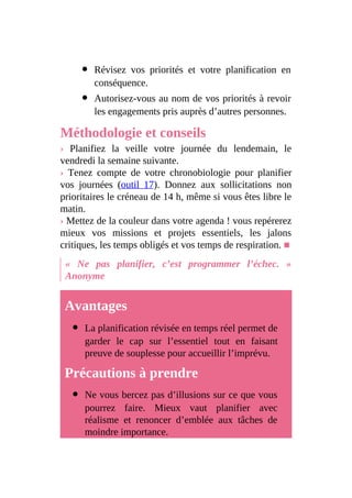 Révisez vos priorités et votre planification en
conséquence.
Autorisez-vous au nom de vos priorités à revoir
les engagements pris auprès d’autres personnes.
Méthodologie et conseils
› Planifiez la veille votre journée du lendemain, le
vendredi la semaine suivante.
› Tenez compte de votre chronobiologie pour planifier
vos journées (outil 17). Donnez aux sollicitations non
prioritaires le créneau de 14 h, même si vous êtes libre le
matin.
› Mettez de la couleur dans votre agenda ! vous repérerez
mieux vos missions et projets essentiels, les jalons
critiques, les temps obligés et vos temps de respiration. ■
« Ne pas planifier, c’est programmer l’échec. »
Anonyme
Avantages
La planification révisée en temps réel permet de
garder le cap sur l’essentiel tout en faisant
preuve de souplesse pour accueillir l’imprévu.
Précautions à prendre
Ne vous bercez pas d’illusions sur ce que vous
pourrez faire. Mieux vaut planifier avec
réalisme et renoncer d’emblée aux tâches de
moindre importance.
 