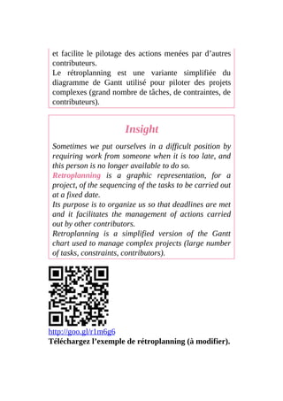 et facilite le pilotage des actions menées par d’autres
contributeurs.
Le rétroplanning est une variante simplifiée du
diagramme de Gantt utilisé pour piloter des projets
complexes (grand nombre de tâches, de contraintes, de
contributeurs).
Insight
Sometimes we put ourselves in a difficult position by
requiring work from someone when it is too late, and
this person is no longer available to do so.
Retroplanning is a graphic representation, for a
project, of the sequencing of the tasks to be carried out
at a fixed date.
Its purpose is to organize us so that deadlines are met
and it facilitates the management of actions carried
out by other contributors.
Retroplanning is a simplified version of the Gantt
chart used to manage complex projects (large number
of tasks, constraints, contributors).
http://goo.gl/r1m6g6
Téléchargez l’exemple de rétroplanning (à modifier).
 