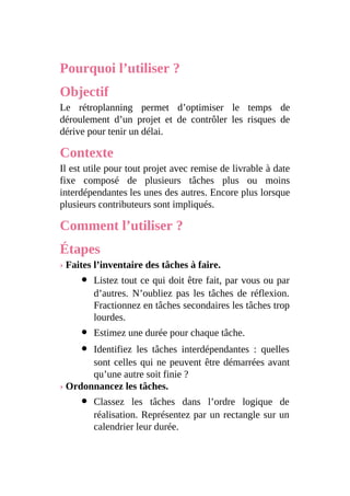 Pourquoi l’utiliser ?
Objectif
Le rétroplanning permet d’optimiser le temps de
déroulement d’un projet et de contrôler les risques de
dérive pour tenir un délai.
Contexte
Il est utile pour tout projet avec remise de livrable à date
fixe composé de plusieurs tâches plus ou moins
interdépendantes les unes des autres. Encore plus lorsque
plusieurs contributeurs sont impliqués.
Comment l’utiliser ?
Étapes
› Faites l’inventaire des tâches à faire.
Listez tout ce qui doit être fait, par vous ou par
d’autres. N’oubliez pas les tâches de réflexion.
Fractionnez en tâches secondaires les tâches trop
lourdes.
Estimez une durée pour chaque tâche.
Identifiez les tâches interdépendantes : quelles
sont celles qui ne peuvent être démarrées avant
qu’une autre soit finie ?
› Ordonnancez les tâches.
Classez les tâches dans l’ordre logique de
réalisation. Représentez par un rectangle sur un
calendrier leur durée.
 