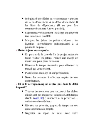 Indiquez d’une flèche ou « connecteur » partant
de la fin d’une tâche A au début d’une tâche B
les liens de dépendance (B ne peut être
commencé tant que A n’est pas fini).
Superposez verticalement les tâches qui peuvent
être menées en parallèle.
Marquez les jalons ou points critiques : les
livrables intermédiaires indispensables à la
poursuite du projet.
› Mettez à jour votre agenda.
En partant de la date de fin du projet, notez de
façon visible les jalons. Prenez une marge de
manœuvre pour parer aux aléas.
Réservez le temps nécessaire pour effectuer le
travail qui vous revient.
Planifiez les réunions et leur préparation.
Notez les relances à effectuer auprès de vos
contributeurs.
› Et si le rétroplanning ne rentre pas dans le délai
imparti ?
Trouvez des solutions pour raccourcir les tâches
qui ne sont pas majeures : délégation, défi temps
absolu (outil 33) ; renoncez à la perfection…
voire à certaines tâches.
Révisez vos priorités, gagnez du temps sur vos
autres missions ou projets.
Négociez un report de délai avec votre
 