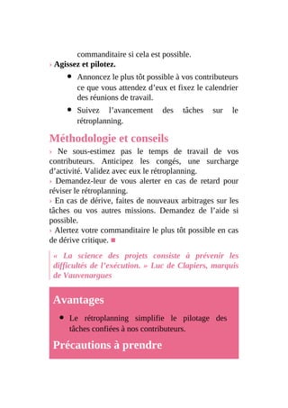 commanditaire si cela est possible.
› Agissez et pilotez.
Annoncez le plus tôt possible à vos contributeurs
ce que vous attendez d’eux et fixez le calendrier
des réunions de travail.
Suivez l’avancement des tâches sur le
rétroplanning.
Méthodologie et conseils
› Ne sous-estimez pas le temps de travail de vos
contributeurs. Anticipez les congés, une surcharge
d’activité. Validez avec eux le rétroplanning.
› Demandez-leur de vous alerter en cas de retard pour
réviser le rétroplanning.
› En cas de dérive, faites de nouveaux arbitrages sur les
tâches ou vos autres missions. Demandez de l’aide si
possible.
› Alertez votre commanditaire le plus tôt possible en cas
de dérive critique. ■
« La science des projets consiste à prévenir les
difficultés de l’exécution. » Luc de Clapiers, marquis
de Vauvenargues
Avantages
Le rétroplanning simplifie le pilotage des
tâches confiées à nos contributeurs.
Précautions à prendre
 