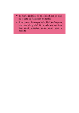 Le risque principal est de sous-estimer les aléas
ou le délai de réalisation des tâches.
Il est tentant de renégocier le délai plutôt que de
renoncer à la qualité. Or, le délai est un critère
tout aussi important qu’un autre pour la
réussite.
 