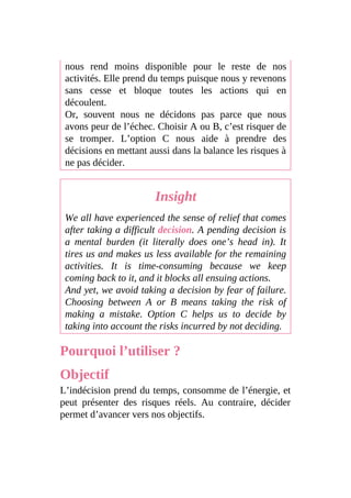 nous rend moins disponible pour le reste de nos
activités. Elle prend du temps puisque nous y revenons
sans cesse et bloque toutes les actions qui en
découlent.
Or, souvent nous ne décidons pas parce que nous
avons peur de l’échec. Choisir A ou B, c’est risquer de
se tromper. L’option C nous aide à prendre des
décisions en mettant aussi dans la balance les risques à
ne pas décider.
Insight
We all have experienced the sense of relief that comes
after taking a difficult decision. A pending decision is
a mental burden (it literally does one’s head in). It
tires us and makes us less available for the remaining
activities. It is time-consuming because we keep
coming back to it, and it blocks all ensuing actions.
And yet, we avoid taking a decision by fear of failure.
Choosing between A or B means taking the risk of
making a mistake. Option C helps us to decide by
taking into account the risks incurred by not deciding.
Pourquoi l’utiliser ?
Objectif
L’indécision prend du temps, consomme de l’énergie, et
peut présenter des risques réels. Au contraire, décider
permet d’avancer vers nos objectifs.
 