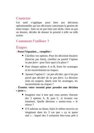 Contexte
Cet outil s’applique aussi bien aux décisions
opérationnelles qu’aux décisions concernant la gestion de
notre temps : faire ou ne pas faire une tâche, clore ou pas
un dossier, décider de donner la priorité à telle ou telle
action.
Comment l’utiliser ?
Étapes
› Posez l’équation… complète !
Clarifiez vos options. Pour les décisions binaires
(faire/ne pas faire), clarifiez en positif l’option
ne pas faire : pour faire quoi à la place ?
Pour chaque option A et B, listez les avantages
et les inconvénients ou risques.
Ajoutez l’option C : ne pas décider, qui n’est pas
pareil que décider de ne pas faire. La décision
reste en suspens. Quels sont les avantages, les
inconvénients ou risques ?
› Écoutez votre ressenti pour prendre une décision
« juste ».
Imaginez tour à tour que vous prenez chacune
des 3 options A, B, puis C, et écoutez vos
émotions. Quelle décision « sentez-vous » le
mieux ?
S’il subsiste un doute, faites le même exercice en
imaginant dans les 3 cas que « ça se passe
mal » : lequel des 3 scénarios êtes-vous prêt à
 
