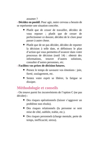 assumer ?
› Décidez en positif. Pour agir, notre cerveau a besoin de
se représenter une situation concrète.
Plutôt que de cesser de travailler, décidez de
vous reposer ; plutôt que de cesser de
perfectionner ce dossier, décidez de le clore pour
passer à autre chose.
Plutôt que de ne pas décider, décidez de reporter
la décision à telle date, et définissez le plan
d’action qui vous permettra d’avancer dans votre
processus de décision (outil 14) : obtenir des
informations, trouver d’autres solutions,
consulter d’autres personnes, etc.
› Facilitez vos prises de décision futures.
Prenez le temps de savourer vos émotions : joie,
fierté, soulagement, etc.
Sentez votre esprit se libérer, la fatigue se
dissiper.
Méthodologie et conseils
› On trouve parmi les inconvénients de l’option C (ne pas
décider) :
Des risques opérationnels (laisser s’aggraver un
problème non résolu).
Des risques relationnels (la personne se sent
mise de côté, oubliée, trahie, etc.).
Des risques personnels (charge mentale, perte de
temps, inefficacité, stress).
 