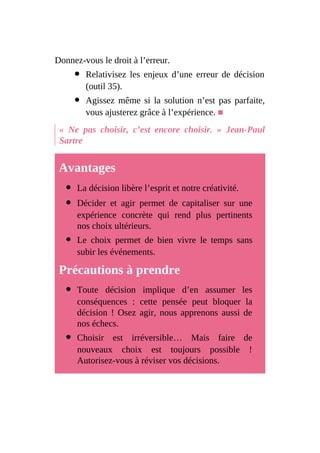 Donnez-vous le droit à l’erreur.
Relativisez les enjeux d’une erreur de décision
(outil 35).
Agissez même si la solution n’est pas parfaite,
vous ajusterez grâce à l’expérience. ■
« Ne pas choisir, c’est encore choisir. » Jean-Paul
Sartre
Avantages
La décision libère l’esprit et notre créativité.
Décider et agir permet de capitaliser sur une
expérience concrète qui rend plus pertinents
nos choix ultérieurs.
Le choix permet de bien vivre le temps sans
subir les événements.
Précautions à prendre
Toute décision implique d’en assumer les
conséquences : cette pensée peut bloquer la
décision ! Osez agir, nous apprenons aussi de
nos échecs.
Choisir est irréversible… Mais faire de
nouveaux choix est toujours possible !
Autorisez-vous à réviser vos décisions.
 