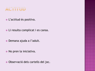    L’actitud és positiva.


   Li resulta complicat i es cansa.


   Demana ajuda a l’adult.


   No pren la iniciativa.


   Observació dels cartells del joc.
 