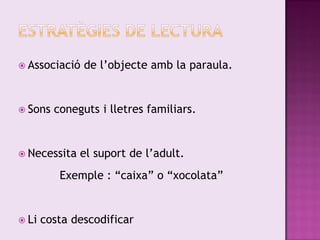  Associació   de l’objecte amb la paraula.


 Sons   coneguts i lletres familiars.


 Necessita   el suport de l’adult.
          Exemple : “caixa” o “xocolata”


 Li   costa descodificar
 