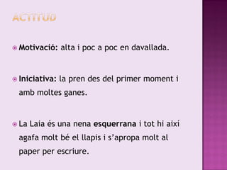  Motivació:    alta i poc a poc en davallada.


 Iniciativa:   la pren des del primer moment i
 amb moltes ganes.


 La   Laia és una nena esquerrana i tot hi així
 agafa molt bé el llapis i s’apropa molt al
 paper per escriure.
 