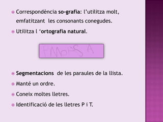    Correspondència so-grafia: l’utilitza molt,
    emfatitzant les consonants conegudes.
   Utilitza l ‘ortografia natural.




   Segmentacions de les paraules de la llista.
   Manté un ordre.
   Coneix moltes lletres.
   Identificació de les lletres P i T.
 