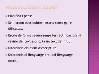    Planifica i pensa.

   Se li creen pocs dubtes i escriu sense gaire
    dificultat.

   Escriu de forma segura sense fer rectificacions ni
    revisió del text escrit, fa un text definitiu.

   Diferencia els estils d’escriptura.

   Diferencia el llenguatge oral del llenguatge
    escrit.
 