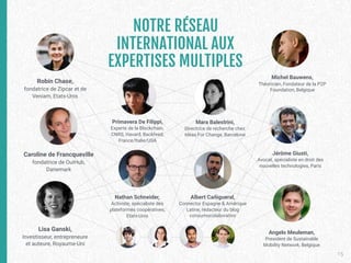 15
Robin Chase,
fondatrice de Zipcar et de
Veniam, Etats-Unis
Lisa Ganski,
Investisseur, entrepreneure
et auteure, Royaume-Uni
Caroline de Francqueville
fondatrice de OuiHub,
Danemark
Primavera De Filippi, 
Experte de la Blockchain,
CNRS, Havard, Backfeed,
France/Italie/USA
Mara Balestrini, 
Directrice de recherche chez
Ideas For Change, Barcelone
Nathan Schneider, 
Activiste, spécialiste des
plateformes coopératives,
Etats-Unis
Albert Cañigueral, 
Connector Espagne & Amérique
Latine, rédacteur du blog
consumocolaborativo
Angelo Meuleman,
President de Sustainable
Mobility Network, Belgique
Jérôme Giusti, 
Avocat, spécialiste en droit des
nouvelles technologies, Paris
Michel Bauwens, 
Théoricien, Fondateur de la P2P
Foundation, Belgique
NOTRE RÉSEAU 
INTERNATIONAL AUX 
EXPERTISES MULTIPLES
 