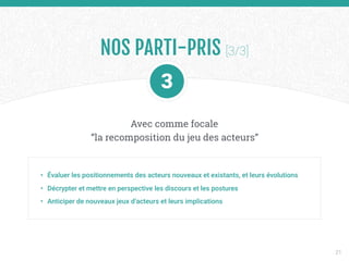 • Évaluer les positionnements des acteurs nouveaux et existants, et leurs évolutions
• Décrypter et mettre en perspective les discours et les postures
• Anticiper de nouveaux jeux d’acteurs et leurs implications
Avec comme focale 
“la recomposition du jeu des acteurs”
NOS PARTI-PRIS [3/3]
21
 