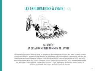 LES EXPLORATIONS À VENIR [1/3]

La ville se forge un autre destin à l’aune du numérique. Des intelligences trouvent leur place sur les écrans de
chacun, dans les rues, les transports et les lieux de la ville avec une promesse forte : optimiser le bien-être des
usagers via de nouveaux services urbains. Dans cette smart-city, la maitrise des datas et le statut des datas-
service interpellent le jeu des acteurs. Citoyens, acteurs publics, entreprises, civic techs peuvent-ils s'entendre
sur la donnée d'intérêt général, voire en bien commun ? Cette exploration prospective, entend nourrir la
réflexion stratégique des acteurs qui feront la ville de demain.
DATACITÉS : 

LA DATA COMME BIEN COMMUN DE LA VILLE
24
 