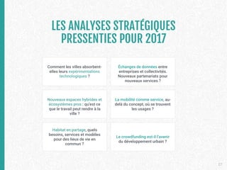 LES ANALYSES STRATÉGIQUES
PRESSENTIES POUR 2017

27
Comment les villes absorbent-
elles leurs expérimentations
technologiques ?
La mobilité comme service, au-
delà du concept, où se trouvent
les usages ?
Échanges de données entre
entreprises et collectivités.
Nouveaux partenariats pour
nouveaux services ?
Habitat en partage, quels
besoins, services et modèles
pour des lieux de vie en
commun ?
Nouveaux espaces hybrides et
écosystèmes pros : qu’est ce
que le travail peut rendre à la
ville ?
Le crowdfunding est-il l’avenir
du développement urbain ?
 