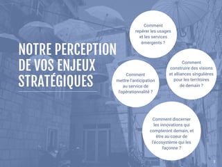 33
NOTRE PERCEPTION 
DE VOS ENJEUX
STRATÉGIQUES
Comment 
repérer les usages 
et les services
émergents ?
Comment 
construire des visions
et alliances singulières
pour les territoires 
de demain ?
Comment 
mettre l’anticipation
au service de
l'opérationnalité ?
 
Comment discerner 
les innovations qui
compteront demain, et 
être au coeur de
l’écosystème qui les
façonne ?
 
