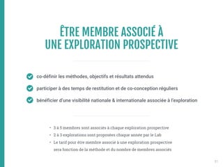 ÊTRE MEMBRE ASSOCIÉ À 
UNE EXPLORATION PROSPECTIVE
co-définir les méthodes, objectifs et résultats attendus
participer à des temps de restitution et de co-conception réguliers
bénéficier d’une visibilité nationale & internationale associée à l’exploration
• 3 à 5 membres sont associés à chaque exploration prospective
• 2 à 3 explorations sont proposées chaque année par le Lab
• Le tarif pour être membre associé à une exploration prospective
sera fonction de la méthode et du nombre de membres associés
31
 