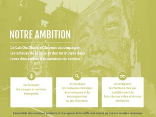 Le Lab OuiShare x Chronos accompagne 
les acteurs de la ville et des territoires dans
leurs démarches d’innovation de service :
NOTRE AMBITION
4
 
 
en éclairant 
les usages et services
émergents,
 
 
en étudiant 
les nouveaux modèles 
économiques et la
recomposition 
du jeu d’acteurs,  
 
en analysant 
les facteurs clés qui
conditionnent le 
futur de nos villes et de nos
territoires.  
L’ensemble des contenus produits (à l’exception de la veille) est ouvert en licence creative commons.
 