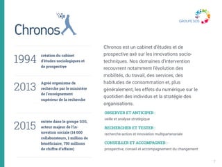 création du cabinet
d’études sociologiques et
de prospective 
Agréé organisme de
recherche par le ministère
de l’enseignement
supérieur de la recherche 
 
 
entrée dans le groupe SOS,
acteur majeur de l’in-
novation sociale (14 000
collaborateurs, 1 million de
bénéficiaire, 750 millions
de chiffre d’affaire)
Chronos est un cabinet d’études et de
prospective axé sur les innovations socio-
techniques. Nos domaines d’intervention
recouvrent notamment l’évolution des
mobilités, du travail, des services, des
habitudes de consommation et, plus
généralement, les effets du numérique sur le
quotidien des individus et la stratégie des
organisations.
1994
2013
2015 
OBSERVER ET ANTICIPER : 
veille et analyse stratégique
RECHERCHER ET TESTER : 
recherche-action et innovation multipartenariale
CONSEILLER ET ACCOMPAGNER : 
prospective, conseil et accompagnement du changement
7
 