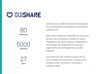 80 
connectors
5000 
membres 
27 
pays
OuiShare est un collectif international décryptant
et accompagnant les émergences numériques et
collaboratives. 
 
Notre coeur d’expertise: rassembler les acteurs et
penseurs de l’écosystème, analyser les enjeux
stratégiques des transformations collaboratives,
faire émerger des dispositifs innovants pour
expérimenter et accompagner de nouvelles
pratiques. 
Association loi 1901 fondée en janvier 2012 à
Paris, OuiShare est aujourd’hui un réseau de 80
membres actifs “connectors” en Europe et
Amérique Latine.
9
 