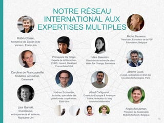 16
Robin Chase,
fondatrice de Zipcar et de
Veniam, Etats-Unis
Lisa Ganski,
Investisseur,
entrepreneure et auteure,
Royaume-Uni
Caroline de Francqueville
fondatrice de OuiHub,
Danemark
Primavera De Filippi,
Experte de la Blockchain,
CNRS, Havard, Backfeed,
France/Italie/USA
Mara Balestrini,
Directrice de recherche chez
Ideas For Change, Barcelone
Nathan Schneider,
Activiste, spécialiste des
plateformes coopératives,
Etats-Unis
Albert Cañigueral,
Connector Espagne & Amérique
Latine, rédacteur du blog
consumocolaborativo
Angelo Meuleman,
President de Sustainable
Mobility Network, Belgique
Jérôme Giusti,
Avocat, spécialiste en droit des
nouvelles technologies, Paris
Michel Bauwens,
Théoricien, Fondateur de la P2P
Foundation, Belgique
NOTRE RÉSEAU
INTERNATIONAL AUX
EXPERTISES MULTIPLES
 