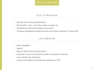Base de veille enrichie quotidiennement
Morning brief : 1 jour, 1 innovation, étude ou analyse clé
Newsletters de veille et de synthèse bi-mensuelle
6 analyses stratégiques annuelles sous forme de dossier multimédia + livraison PDF
L E S L I V R A B L E S
L E S M É D I A S
Micro-messagerie
Agenda
Base de veille enrichie quotidiennement
Portail web : accès aux ressources de veille, aux dossiers multimedia
et aux résultats des explorations
Livraison des analyses et résultats des explorations en PDF
42
VEILLE & ANALYSES
 