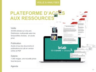 PLATEFORME D’ACCÈS
AUX RESSOURCES
Veille
30.000 articles sur cinq ans
Distribution multicanale selon les
temporalités choisies, en accès
privé
Publication
Accès à tous les documents et
publications du Lab en version
online et PDF
Galerie
1.300 images, une nouvelle photo
tous les jours
Agenda
VEILLE & ANALYSES
43
 