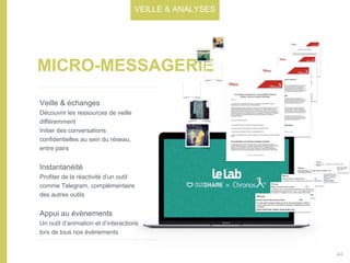 MICRO-MESSAGERIE
Veille & échanges
Découvrir les ressources de veille
différemment
Initier des conversations
confidentielles au sein du réseau,
entre pairs
Instantanéité
Profiter de la réactivité d’un outil
comme Telegram, complémentaire
des autres outils
Appui au évènements
Un outil d’animation et d’interactions
lors de tous nos évènements
VEILLE & ANALYSES
44
 