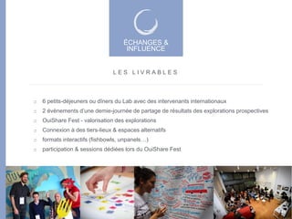 6 petits-déjeuners ou dîners du Lab avec des intervenants internationaux
2 évènements d’une demie-journée de partage de résultats des explorations prospectives
OuiShare Fest - valorisation des explorations
Connexion à des tiers-lieux & espaces alternatifs
formats interactifs (fishbowls, unpanels…)
participation & sessions dédiées lors du OuiShare Fest
L E S L I V R A B L E S
ÉCHANGES &
INFLUENCE
ÉCHANGES &
INFLUENCE
46
 