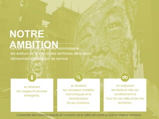 Le Lab OuiShare x Chronos accompagne
les acteurs de la ville et des territoires dans leurs
démarches d’innovation de service :
NOTRE
AMBITION
4
en éclairant
les usages et services
émergents,
en étudiant
les nouveaux modèles
économiques et la
recomposition
du jeu d’acteurs,
en analysant
les facteurs clés qui
conditionnent le
futur de nos villes et de nos
territoires.
L’ensemble des contenus produits (à l’exception de la veille) est ouvert en licence creative commons.
 