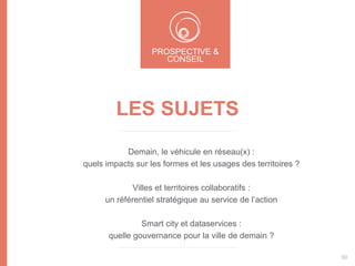 LES SUJETS
Demain, le véhicule en réseau(x) :
quels impacts sur les formes et les usages des territoires ?
Villes et territoires collaboratifs :
un référentiel stratégique au service de l’action
Smart city et dataservices :
quelle gouvernance pour la ville de demain ?
PROSPECTIVE &
CONSEIL
50
 