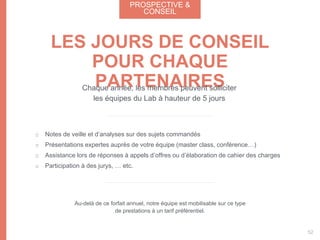 Notes de veille et d’analyses sur des sujets commandés
Présentations expertes auprès de votre équipe (master class, conférence…)
Assistance lors de réponses à appels d’offres ou d’élaboration de cahier des charges
Participation à des jurys, … etc.
LES JOURS DE CONSEIL
POUR CHAQUE
PARTENAIRESChaque année, les membres peuvent solliciter
les équipes du Lab à hauteur de 5 jours
Au-delà de ce forfait annuel, notre équipe est mobilisable sur ce type
de prestations à un tarif préférentiel.
PROSPECTIVE &
CONSEIL
52
 