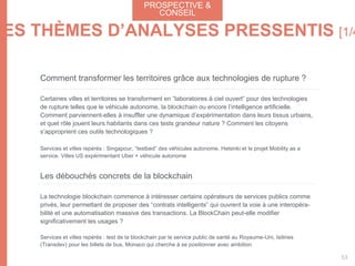 Comment transformer les territoires grâce aux technologies de rupture ?
Certaines villes et territoires se transforment en “laboratoires à ciel ouvert” pour des technologies
de rupture telles que le véhicule autonome, la blockchain ou encore l’intelligence artificielle.
Comment parviennent-elles à insuffler une dynamique d’expérimentation dans leurs tissus urbains,
et quel rôle jouent leurs habitants dans ces tests grandeur nature ? Comment les citoyens
s’approprient ces outils technologiques ?
Services et villes repérés : Singapour, “testbed” des véhicules autonome. Helsinki et le projet Mobility as a
service. Villes US expérimentant Uber + véhicule autonome
Les débouchés concrets de la blockchain
La technologie blockchain commence à intéresser certains opérateurs de services publics comme
privés, leur permettant de proposer des “contrats intelligents” qui ouvrent la voie à une interopéra-
bilité et une automatisation massive des transactions. La BlockChain peut-elle modifier
significativement les usages ?
Services et villes repérés : test de la blockchain par le service public de santé au Royaume-Uni, Isilines
(Transdev) pour les billets de bus, Monaco qui cherche à se positionner avec ambition
LES THÈMES D’ANALYSES PRESSENTIS [1/4
PROSPECTIVE &
CONSEIL
53
 