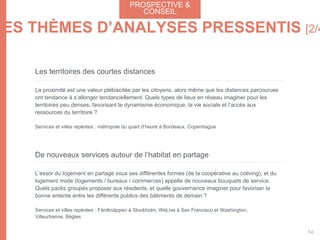 Les territoires des courtes distances
La proximité est une valeur plébiscitée par les citoyens, alors même que les distances parcourues
ont tendance à s’allonger tendanciellement. Quels types de lieux en réseau imaginer pour les
territoires peu denses, favorisant le dynamisme économique, la vie sociale et l’accès aux
ressources du territoire ?
Services et villes repérées : métropole du quart d’heure à Bordeaux, Copenhague
De nouveaux services autour de l’habitat en partage
L’essor du logement en partage sous ses différentes formes (de la coopérative au coliving), et du
logement mixte (logements / bureaux / commerces) appelle de nouveaux bouquets de service.
Quels packs groupés proposer aux résidents, et quelle gouvernance imaginer pour favoriser la
bonne entente entre les différents publics des bâtiments de demain ?
Services et villes repérées : Färdknäppen à Stockholm, WeLive à San Francisco et Washington,
Villeurbanne, Bègles
PROSPECTIVE &
CONSEIL
54
LES THÈMES D’ANALYSES PRESSENTIS [2/4
 