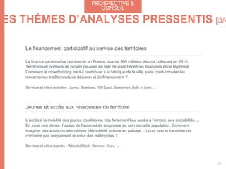 Le financement participatif au service des territoires
La finance participative représente en France plus de 300 millions d’euros collectés en 2015.
Territoires et porteurs de projets peuvent en tirer de vrais bénéfices financiers et de légitimité.
Comment le crowdfunding peut-il contribuer à la fabrique de la ville, sans court-circuiter les
mécanismes traditionnels de décision et de financement ?
Services et villes repérées : Lumo, Bluebees, 1001pact, Spacehive, Bulb in town, ...
Jeunes et accès aux ressources du territoire
L’accès à la mobilité des jeunes conditionne très fortement leur accès à l’emploi, aux sociabilités ...
En zone peu dense, l’usage de l’automobile progresse au sein de cette population. Comment
imaginer des solutions alternatives (démobilité, voiture en partage ...) pour que la transition ne
concerne pas uniquement le cœur des métropoles ?
Services et villes repérés : Wheels2Work, Wimoov, Ekov, ...
PROSPECTIVEPROSPECTIVE &
CONSEIL
55
LES THÈMES D’ANALYSES PRESSENTIS [3/4
 
