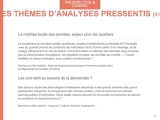 La maîtrise locale des données, enjeux pour les quartiers
Le croisement de données variées (publiques, privées et associatives) à l’échelle de l’immeuble
voire du quartier permet de construire des indicateurs de la “bonne santé” d’un voisinage, et de
(ré)agir efficacement en cas de besoin. Comment utiliser et valoriser des données aussi diverses
que la consommation énergétique, les inégalités sociales, les données de mobilité ... ? Quels
modèles et acteurs émergent, avec quelles conséquences ?
Services et villes repérés : National Neighborhood Indicators Partnership (Etats-Unis),
la Régie locale de données de DatAct
Les civic tech au secours de la démocratie ?
Des acteurs issues des technologies s’intéressent désormais à des grands chantiers tels que la
participation citoyenne, la transparence des comptes publics, voire la production de certains
services publics d’information. Dans quelle mesure peuvent-ils renouveler la production de service
et contribuer au dynamisme local ?
Services et villes repérés : Citygrows, Code for America, Superpublic ...
PROSPECTIVE &
CONSEIL
56
LES THÈMES D’ANALYSES PRESSENTIS [4/4
 